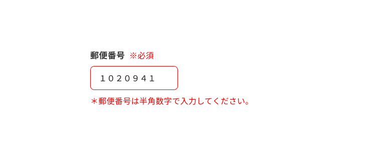 スクリーンショット:エラーテキストを含む郵便番号のインプットテキスト。入力フィールドに全角数字で「1020941」と入力され、エラーテキストに「*郵便番号は半角数字で入力してください。」と表示されている。