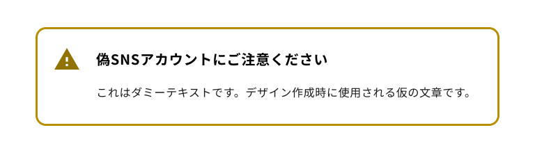 スクリーンショット：警告タイプのノティフィケーションバナー。黄色のエクスクラメーションマークのノティフィケーションアイコンを持ち、バナータイトルは「偽SNSアカウントにご注意ください」。ノティフィケーションバナー全体は黄色のボーダーに囲まれている。