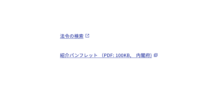 スクリーンショット：外部リンクやリンクされているドキュメントのファイル形式を示すアイコンの使用例二つ。上段、「法令の検索」の下線付きのリンクテキストの最後尾に外部リンクを示すアイコンが追加されている。リンクテキスト、アイコン、下線はすべて青色で表示。下段。「紹介パンフレット（PDF:100KB、内閣府）」の下線付きのリンクテキストの最後尾にドキュメントタイプを示すPDFアイコンが追加されている。リンクテキスト、アイコン、下線はすべて青色で表示。